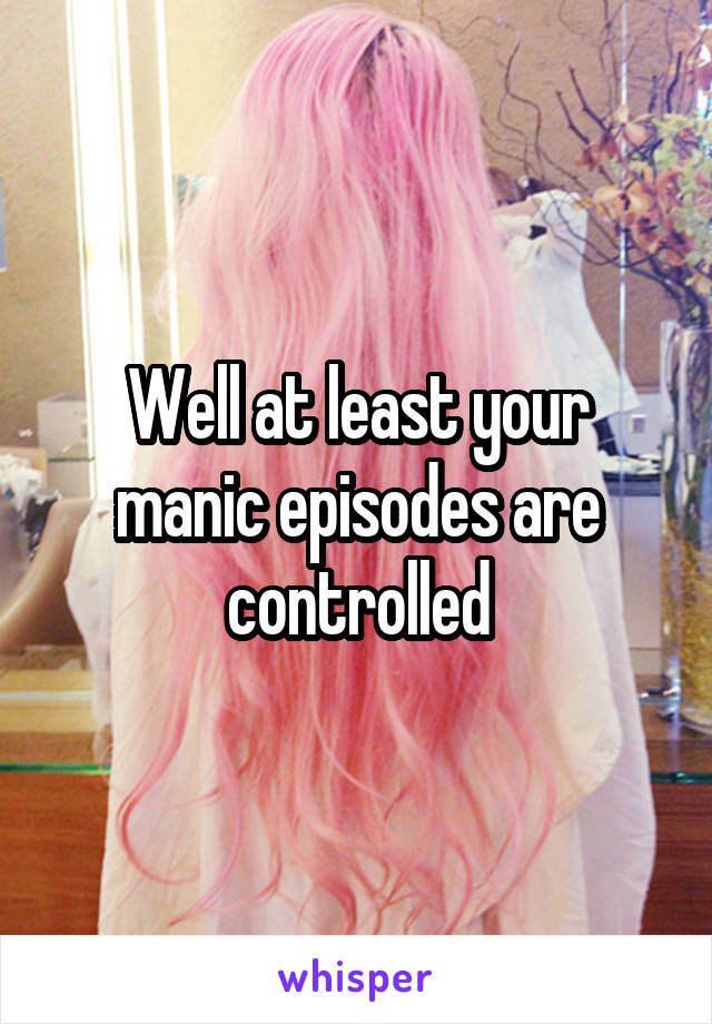 Well at least your manic episodes are controlled