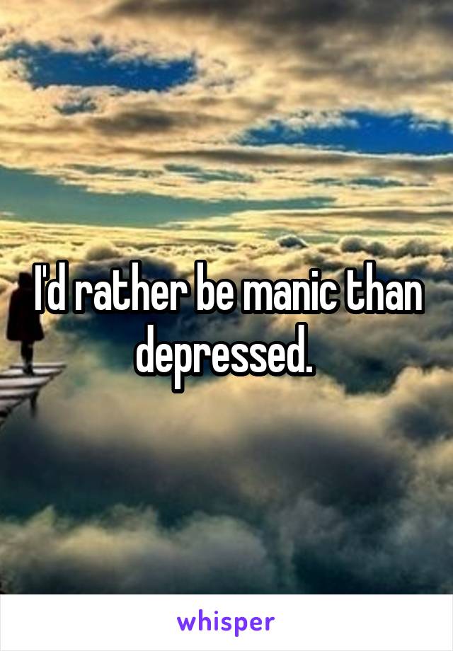 I'd rather be manic than depressed. 