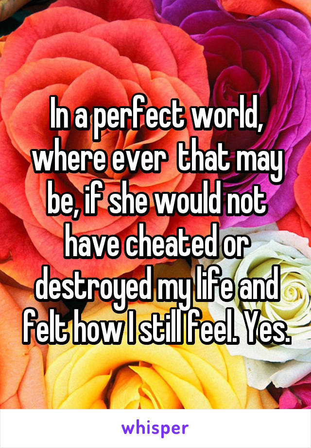 In a perfect world, where ever  that may be, if she would not have cheated or destroyed my life and felt how I still feel. Yes.