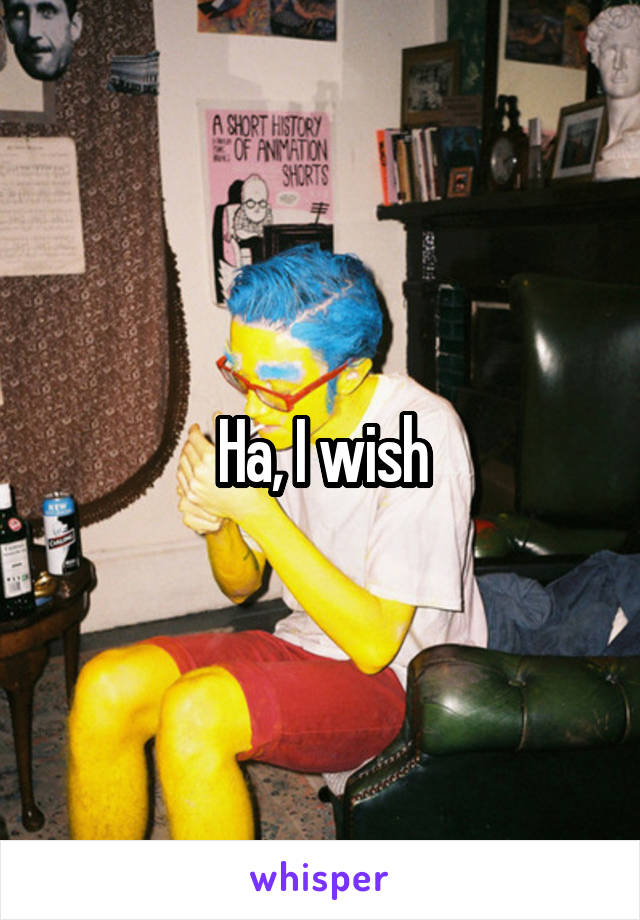 Ha, I wish
