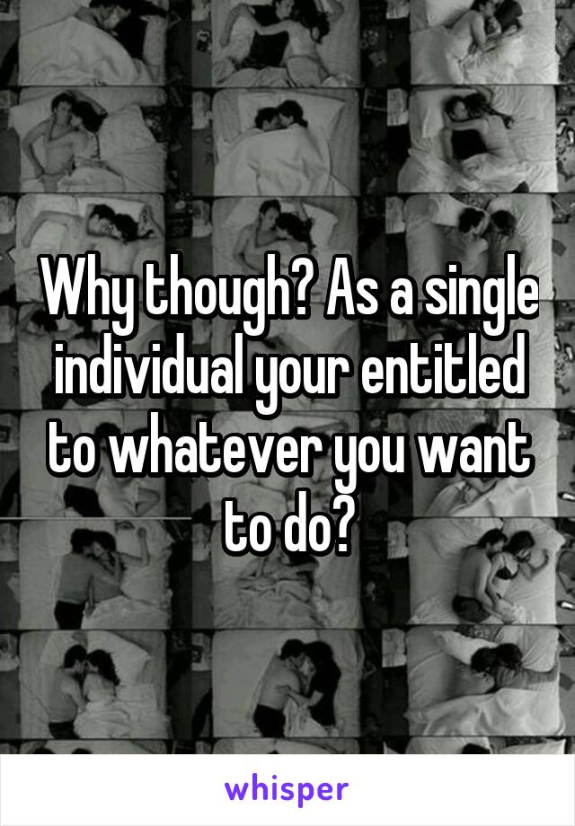 Why though? As a single individual your entitled to whatever you want to do?