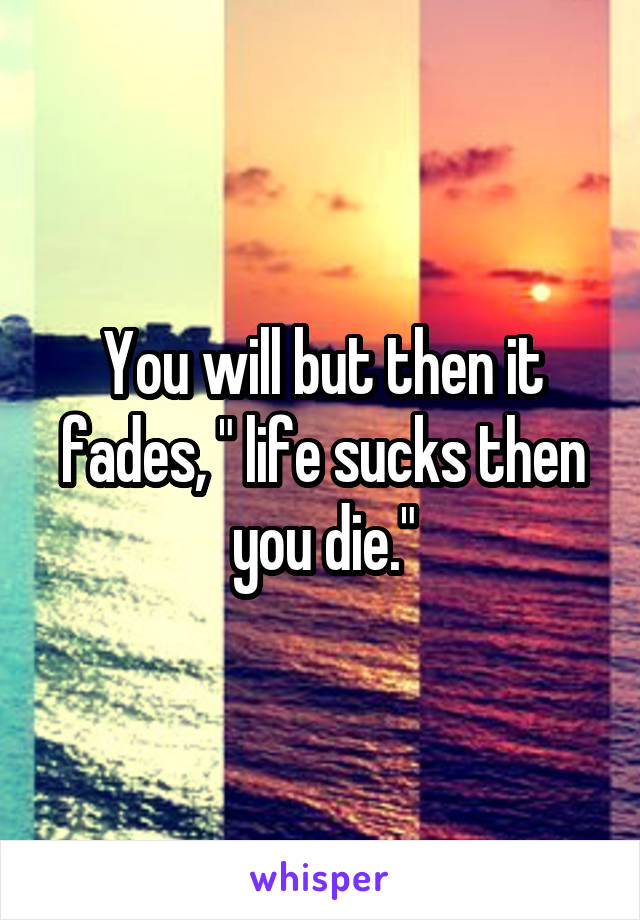 You will but then it fades, " life sucks then you die."