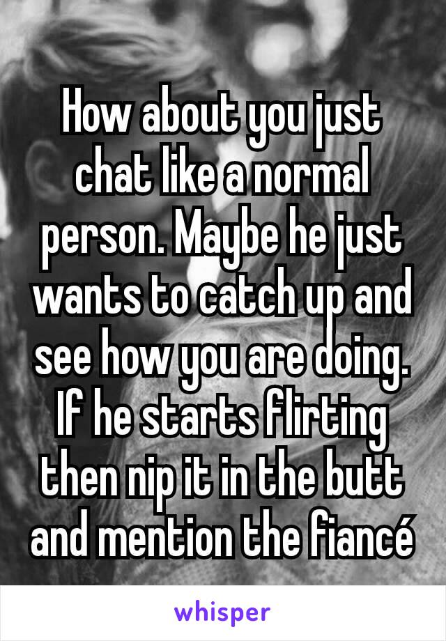 How about you just chat like a normal person. Maybe he just wants to catch up and see how you are doing. If he starts flirting then nip it in the butt and mention the fiancé