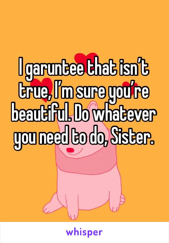 I garuntee that isn’t true, I’m sure you’re beautiful. Do whatever you need to do, Sister.