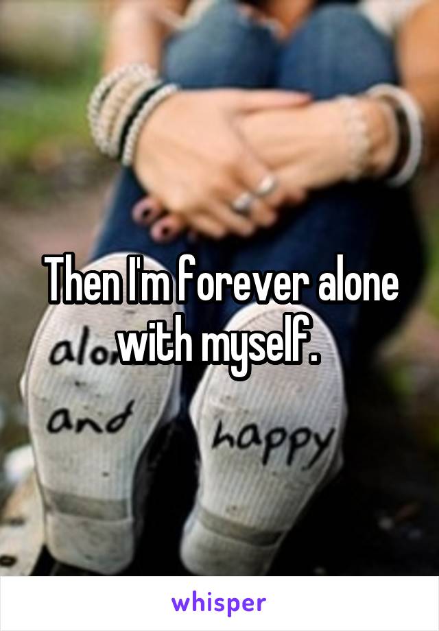 Then I'm forever alone with myself. 