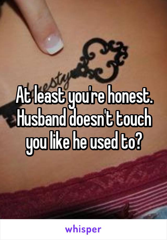 At least you're honest. Husband doesn't touch you like he used to?