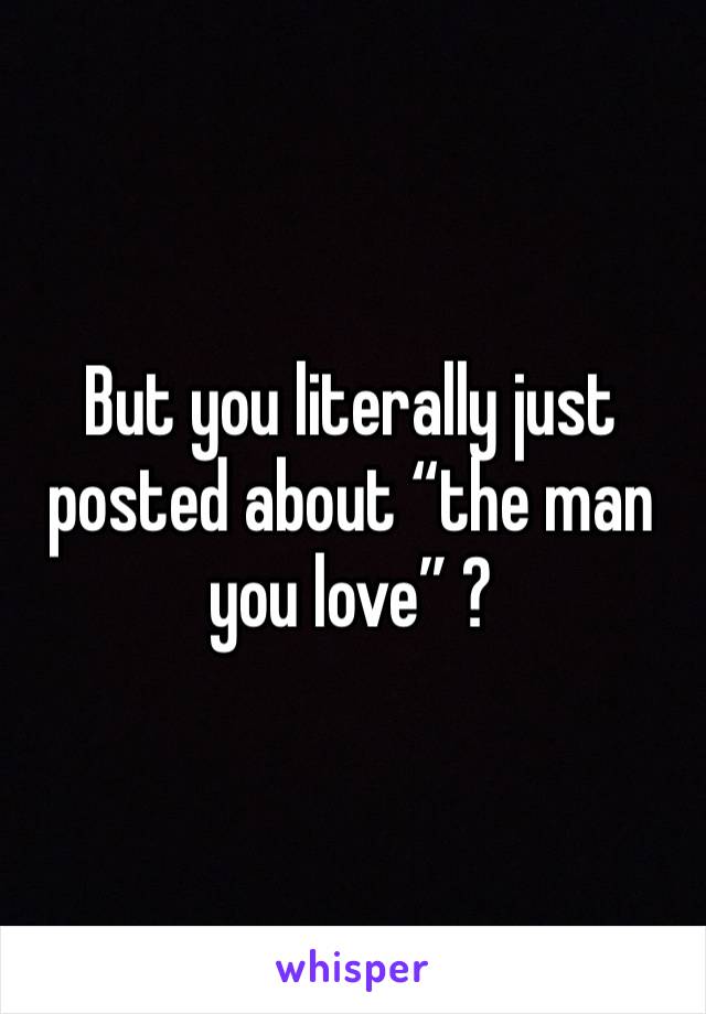 But you literally just posted about “the man you love” ?