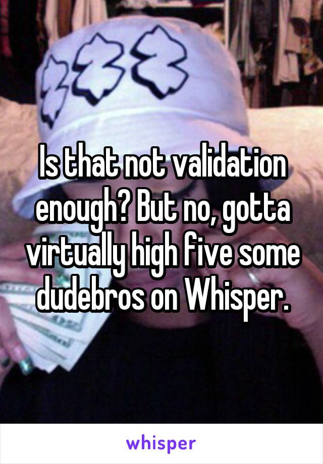 Is that not validation enough? But no, gotta virtually high five some dudebros on Whisper.