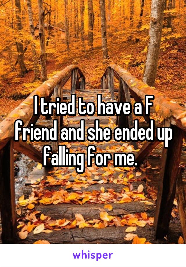 I tried to have a F friend and she ended up falling for me.  
