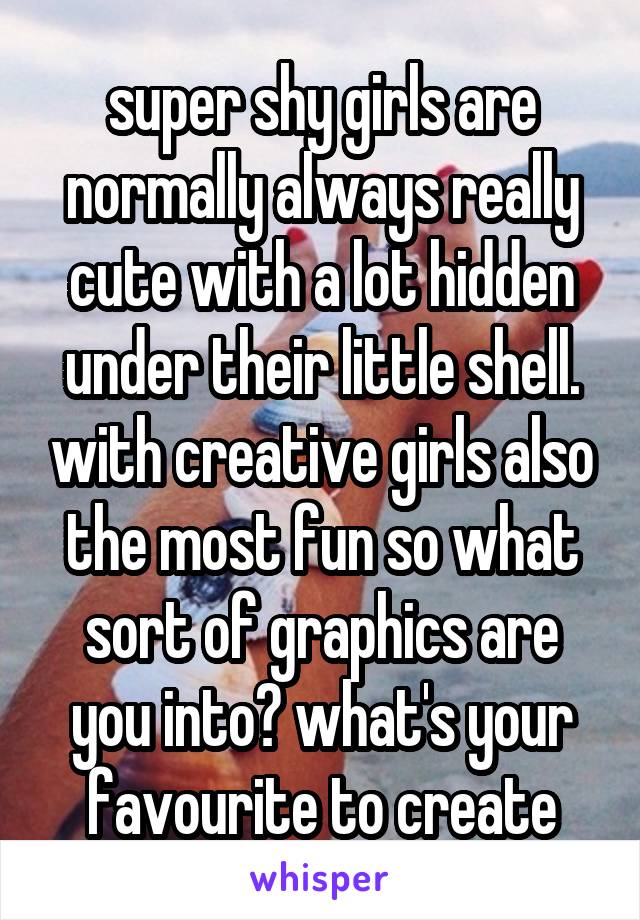 super shy girls are normally always really cute with a lot hidden under their little shell. with creative girls also the most fun so what sort of graphics are you into? what's your favourite to create