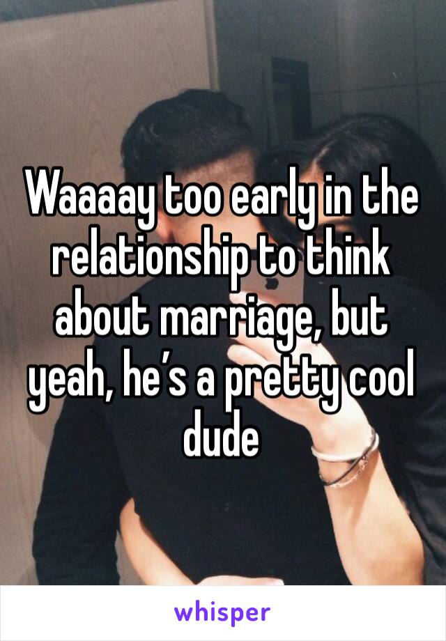 Waaaay too early in the relationship to think about marriage, but yeah, he’s a pretty cool dude