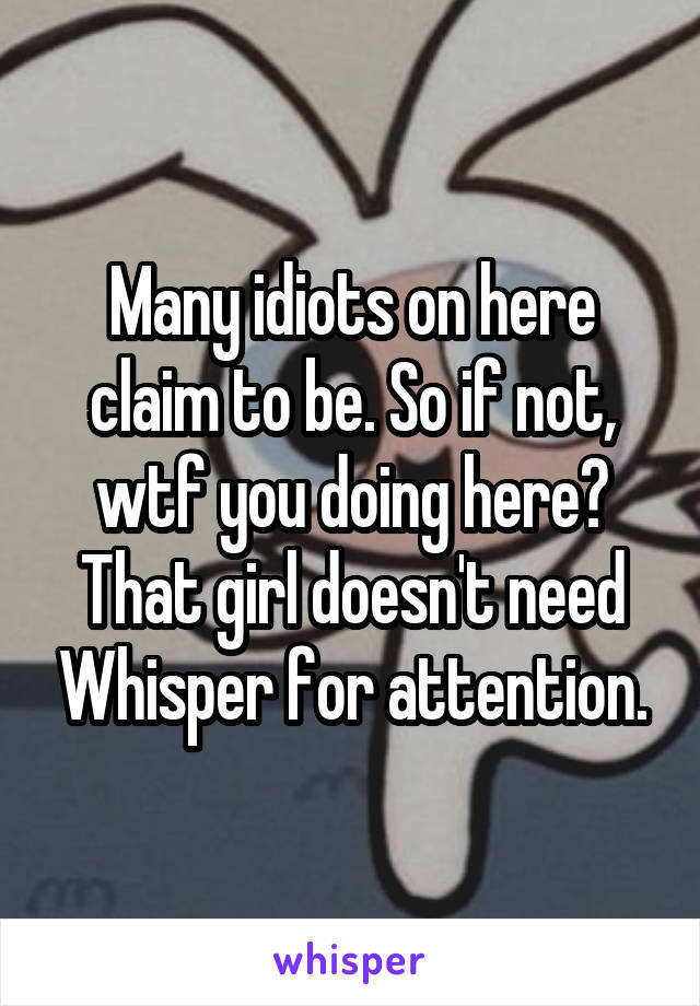 Many idiots on here claim to be. So if not, wtf you doing here? That girl doesn't need Whisper for attention.