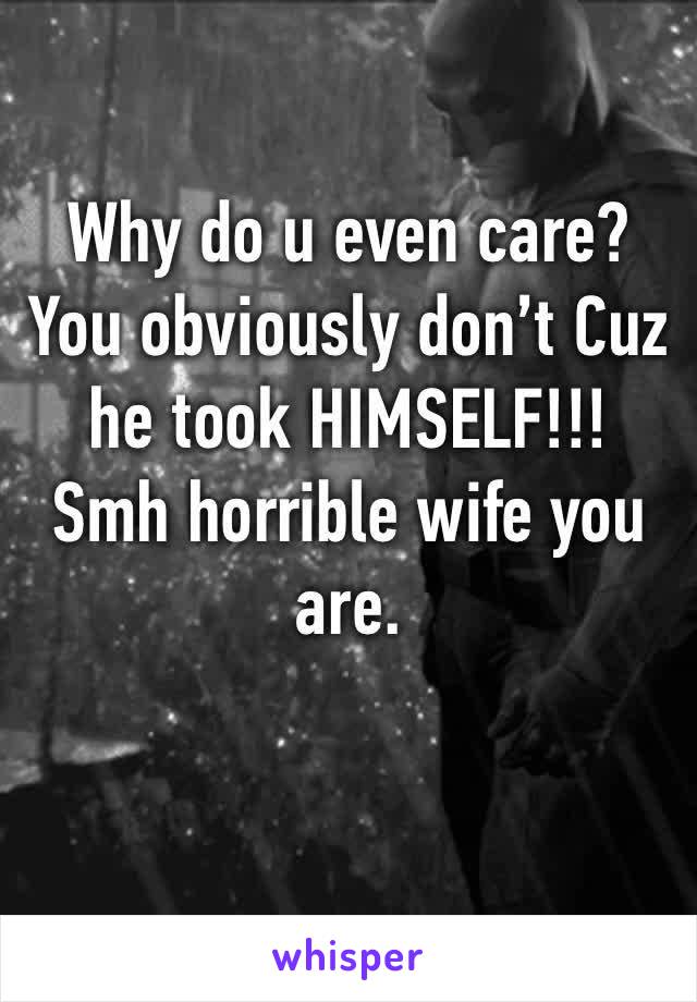 Why do u even care? You obviously don’t Cuz he took HIMSELF!!! Smh horrible wife you are. 