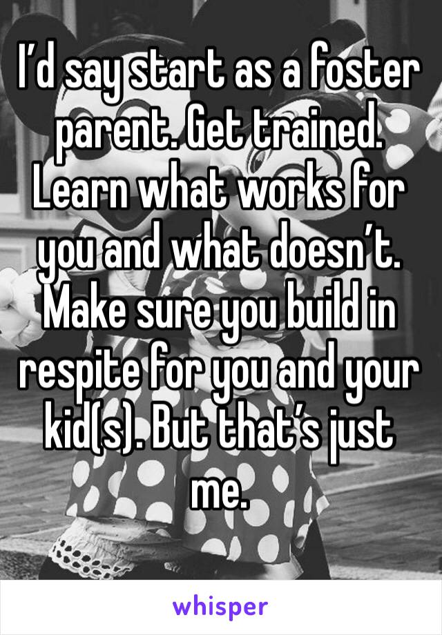 I’d say start as a foster parent. Get trained. Learn what works for you and what doesn’t. Make sure you build in respite for you and your kid(s). But that’s just me.