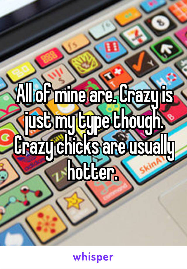 All of mine are. Crazy is just my type though. Crazy chicks are usually hotter. 