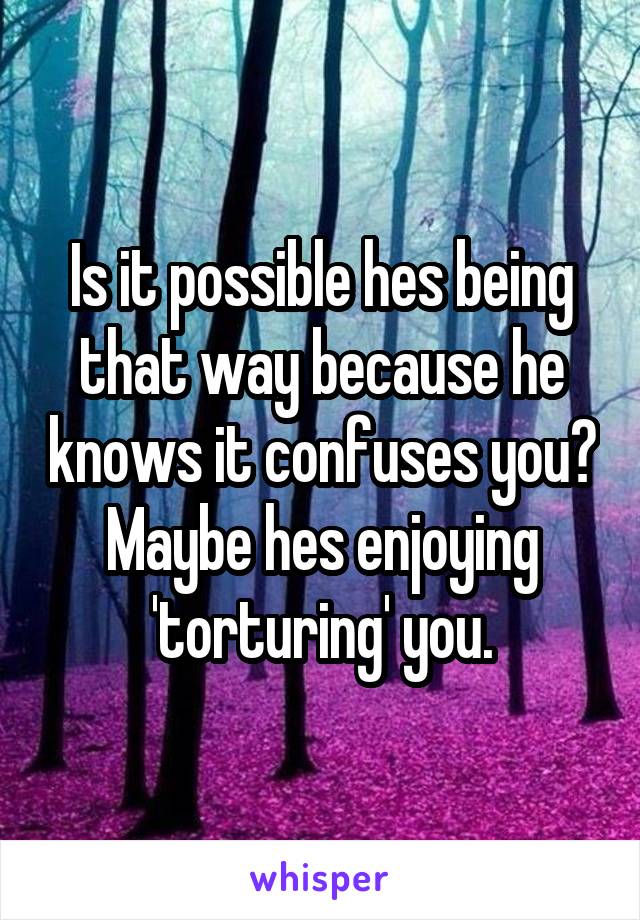 Is it possible hes being that way because he knows it confuses you? Maybe hes enjoying 'torturing' you.