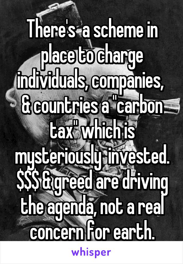 There's  a scheme in place to charge individuals, companies,  & countries a "carbon tax" which is mysteriously  invested. $$$ & greed are driving the agenda, not a real concern for earth.