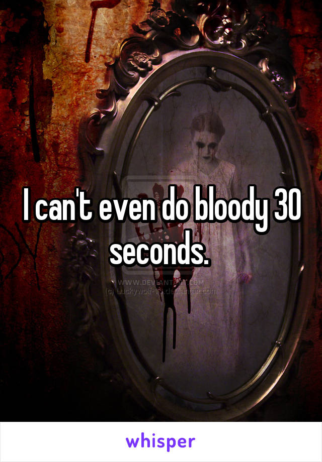 I can't even do bloody 30 seconds. 