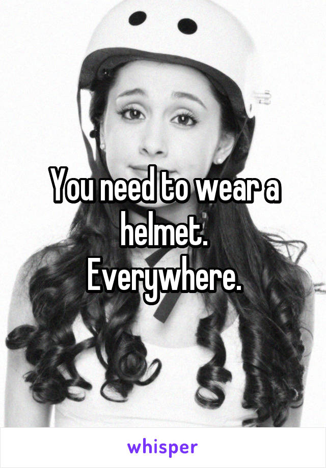 You need to wear a helmet.
Everywhere.