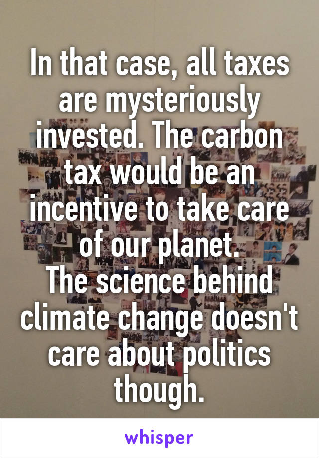 In that case, all taxes are mysteriously invested. The carbon tax would be an incentive to take care of our planet.
The science behind climate change doesn't care about politics though.