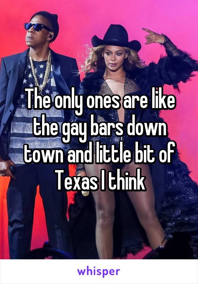The only ones are like the gay bars down town and little bit of Texas I think