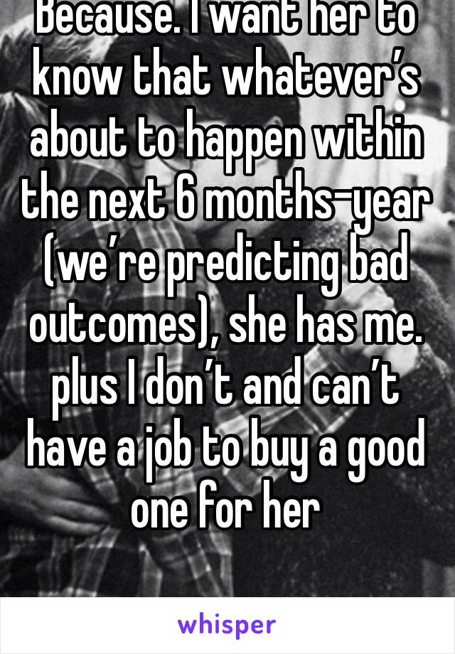 Because. I want her to know that whatever’s about to happen within the next 6 months-year (we’re predicting bad outcomes), she has me. plus I don’t and can’t have a job to buy a good one for her 