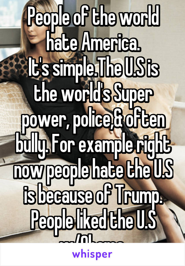 People of the world hate America.
It's simple.The U.S is the world's Super power, police,& often bully. For example right now people hate the U.S is because of Trump. People liked the U.S w/Obama.