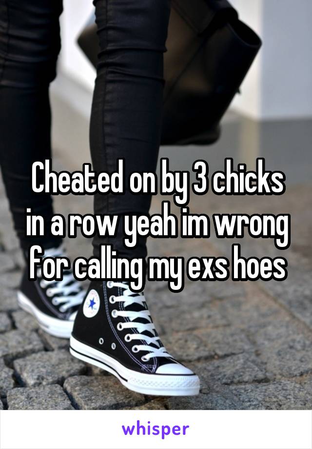 Cheated on by 3 chicks in a row yeah im wrong for calling my exs hoes