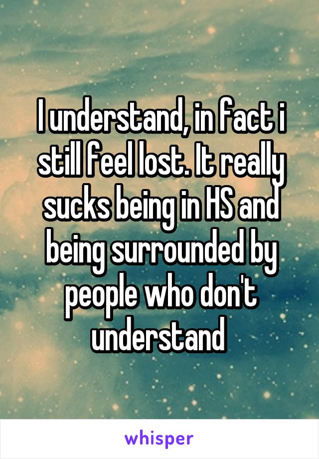 I understand, in fact i still feel lost. It really sucks being in HS and being surrounded by people who don't understand 