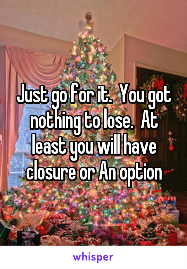 Just go for it.  You got nothing to lose.  At least you will have closure or An option
