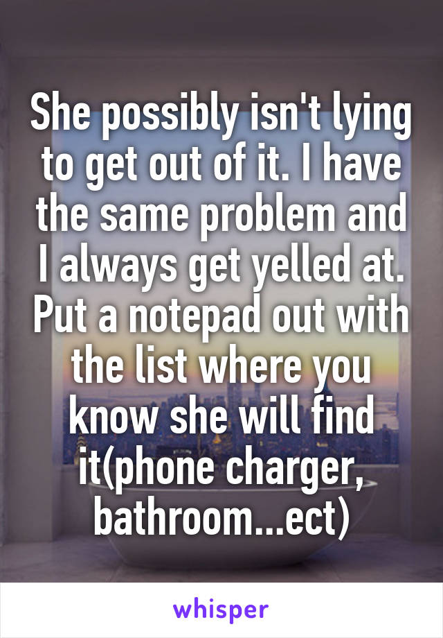 She possibly isn't lying to get out of it. I have the same problem and I always get yelled at. Put a notepad out with the list where you know she will find it(phone charger, bathroom...ect)