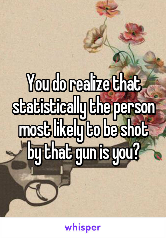 You do realize that statistically the person most likely to be shot by that gun is you?