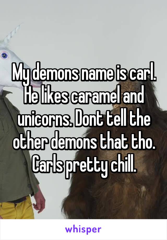 My demons name is carl. He likes caramel and unicorns. Dont tell the other demons that tho. Carls pretty chill.