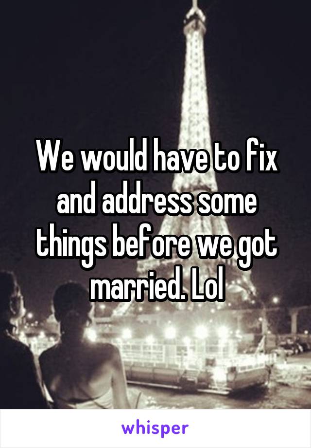 We would have to fix and address some things before we got married. Lol