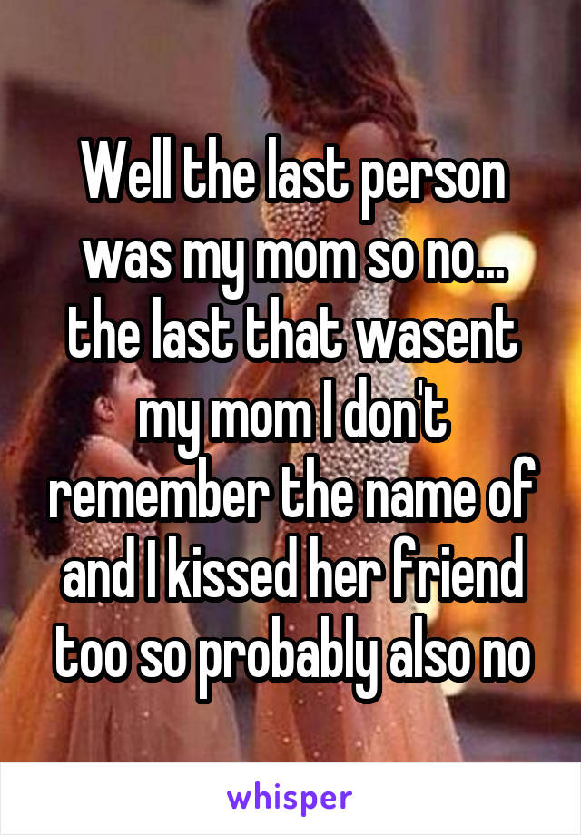 Well the last person was my mom so no... the last that wasent my mom I don't remember the name of and I kissed her friend too so probably also no