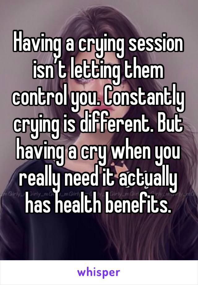Having a crying session isn’t letting them control you. Constantly crying is different. But having a cry when you really need it actually has health benefits.