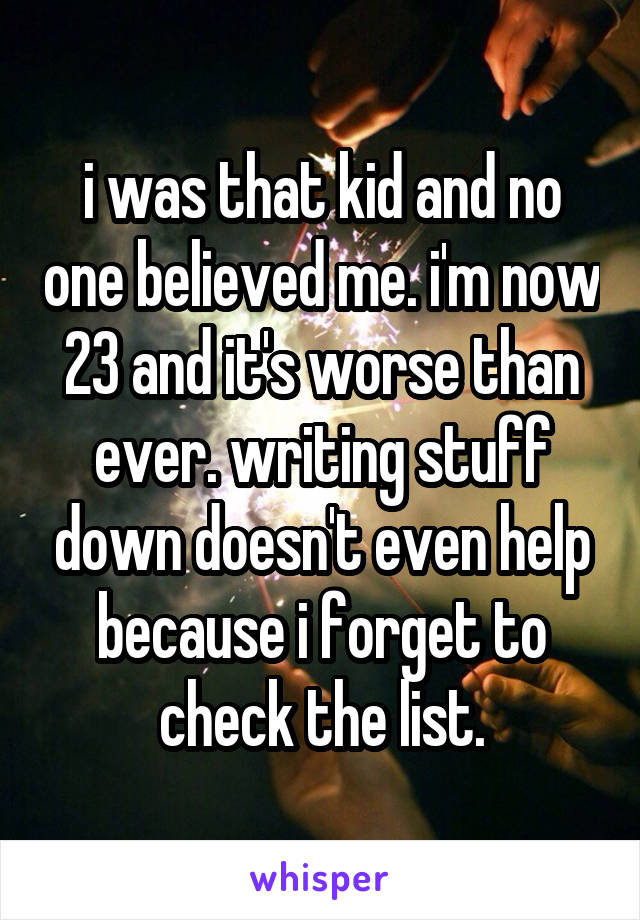 i was that kid and no one believed me. i'm now 23 and it's worse than ever. writing stuff down doesn't even help because i forget to check the list.