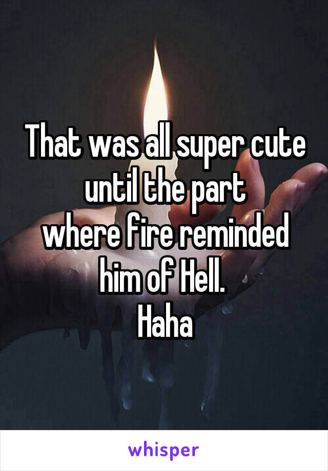 That was all super cute until the part
where fire reminded him of Hell. 
Haha