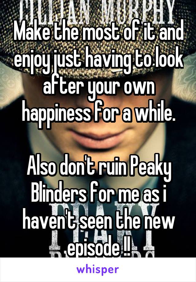 Make the most of it and enjoy just having to look after your own happiness for a while.

Also don't ruin Peaky Blinders for me as i haven't seen the new episode !!