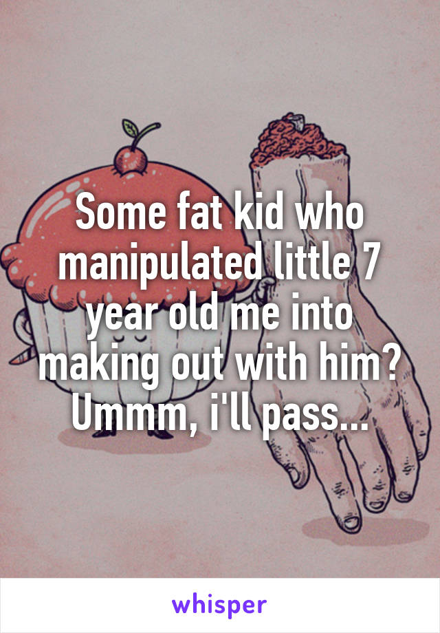 Some fat kid who manipulated little 7 year old me into making out with him? Ummm, i'll pass...