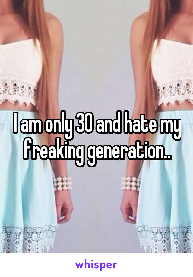 I am only 30 and hate my freaking generation..