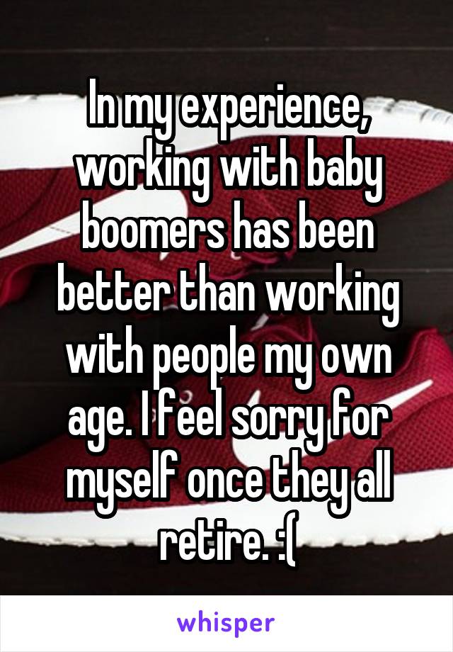In my experience, working with baby boomers has been better than working with people my own age. I feel sorry for myself once they all retire. :(