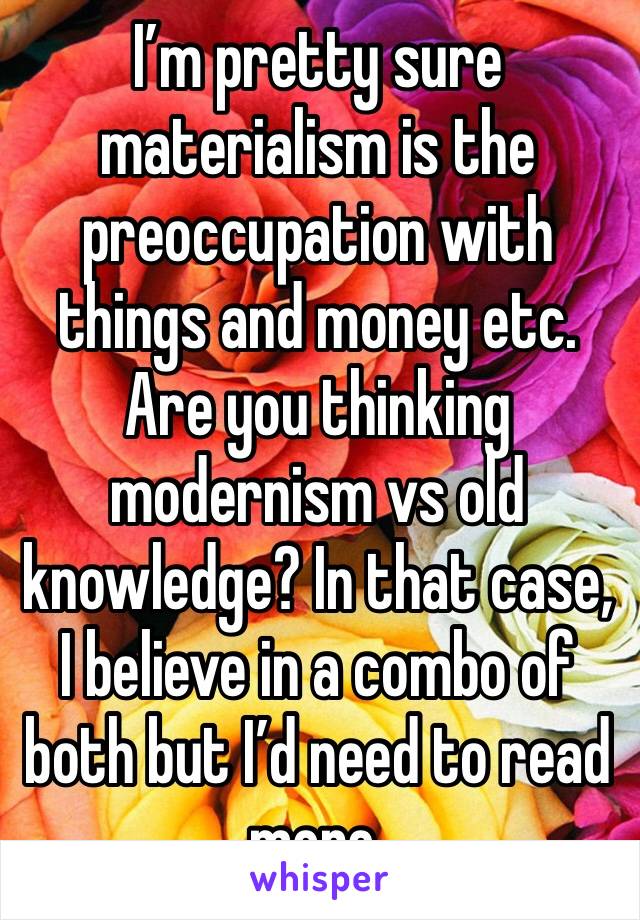 I’m pretty sure materialism is the preoccupation with things and money etc. Are you thinking modernism vs old knowledge? In that case, I believe in a combo of both but I’d need to read more.