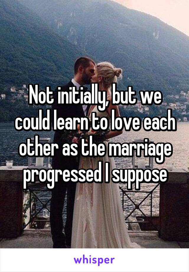 Not initially, but we could learn to love each other as the marriage progressed I suppose