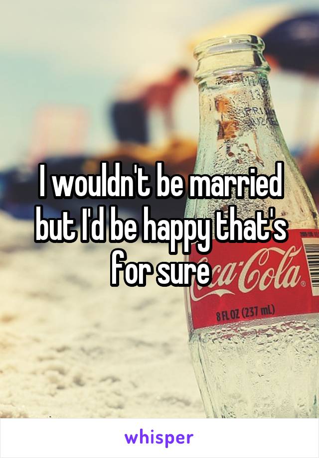 I wouldn't be married but I'd be happy that's for sure