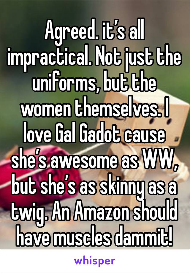 Agreed. it’s all impractical. Not just the uniforms, but the women themselves. I love Gal Gadot cause she’s awesome as WW, but she’s as skinny as a twig. An Amazon should have muscles dammit!