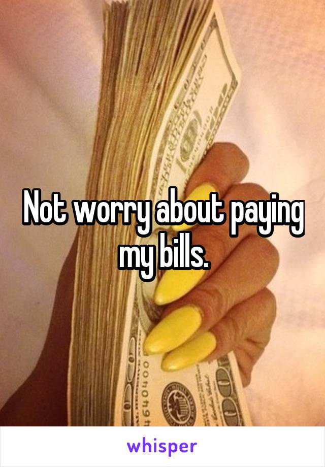 Not worry about paying my bills.