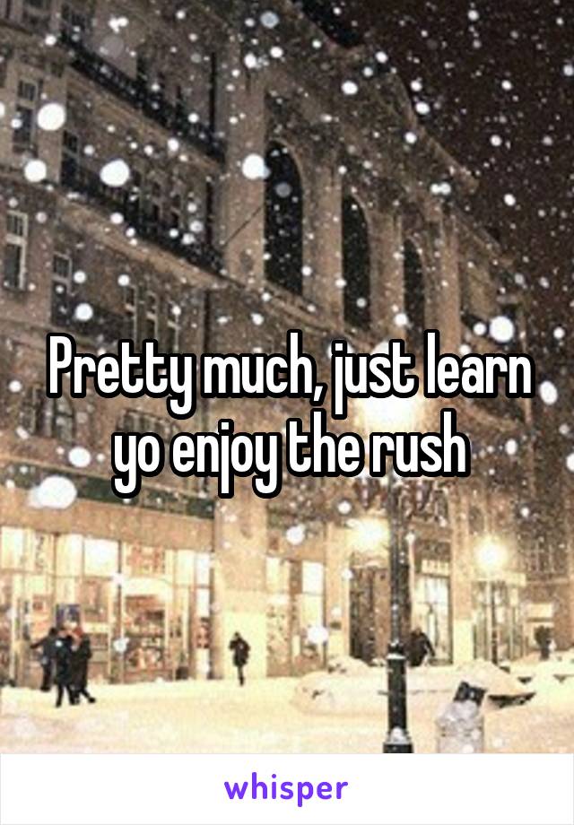 Pretty much, just learn yo enjoy the rush