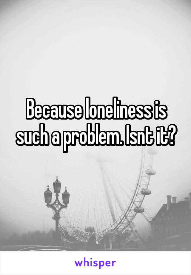 Because loneliness is such a problem. Isnt it?
