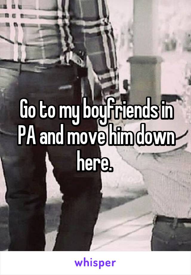 Go to my boyfriends in PA and move him down here. 